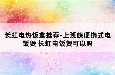 长虹电热饭盒推荐-上班族便携式电饭煲 长虹电饭煲可以吗